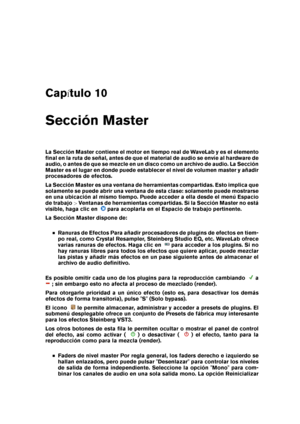 Page 273Cap tulo 10
Sección Master
La Sección Master contiene el motor en tiempo real de WaveLab y es el elemento
ﬁnal en la ruta de señal, antes de que el material de audio se envíe al hardware de
audio, o antes de que se mezcle en un disco como un archivo de audio. La Sección
Master es el lugar en donde puede establecer el nivel de volumen master y añadir
procesadores de efectos.
La Sección Master es una ventana de herramientas compartidas. Esto implica que
solamente se puede abrir una ventana de esta clase:...