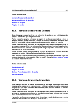 Page 27510.1 Ventana Mezclar onda (render) 261
Temas relacionados
Ventana Mezclar onda (render)
Ventana de Mezcla de Montaje
Ajustes de plugins
Plugins de audio
10.1. Ventana Mezclar onda (render)
Este diálogo procesa el archivo o la selección de audio en que esté trabajando,
y aplica los efectos que tenga activados.
Aplica todos los plugins activos a la región de audio seleccionada o a todo el
archivo; además, puede optar por cambiar el formato del archivo mezclado (ren-
der). En ocasiones, este proceso también...