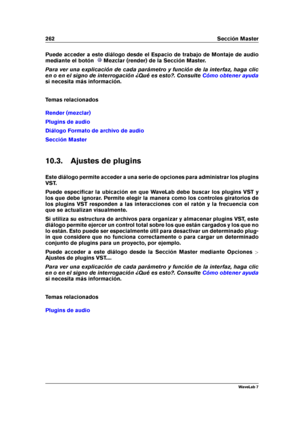 Page 276262 Sección Master
Puede acceder a este diálogo desde el Espacio de trabajo de Montaje de audio
mediante el botón
Mezclar (render) de la Sección Master.
Para ver una explicación de cada parámetro y función de la interfaz, haga clic
en o en el signo de interrogación ¿Qué es esto?. Consulte
Cómo obtener ayuda
si necesita más información.
Temas relacionados
Render (mezclar)
Plugins de audio
Diálogo Formato de archivo de audio
Sección Master
10.3. Ajustes de plugins
Este diálogo permite acceder a una serie...