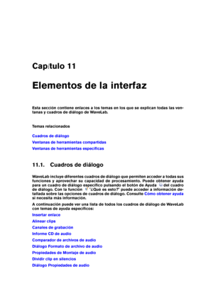 Page 277Cap tulo 11
Elementos de la interfaz
Esta sección contiene enlaces a los temas en los que se explican todas las ven-
tanas y cuadros de diálogo de WaveLab.
Temas relacionados
Cuadros de diálogo
Ventanas de herramientas compartidas
Ventanas de herramientas especíﬁcas
11.1. Cuadros de diálogo
WaveLab incluye diferentes cuadros de diálogo que permiten acceder a todas sus
funciones y aprovechar su capacidad de procesamiento. Puede obtener ayuda
para un cuadro de diálogo especíﬁco pulsando el botón de...