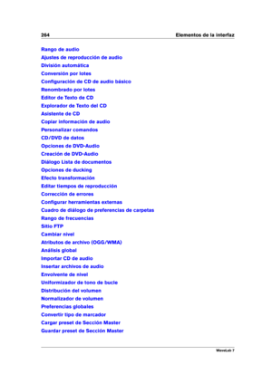 Page 278264 Elementos de la interfaz
Rango de audio
Ajustes de reproducción de audio
División automática
Conversión por lotes
Conﬁguración de CD de audio básico
Renombrado por lotes
Editor de Texto de CD
Explorador de Texto del CD
Asistente de CD
Copiar información de audio
Personalizar comandos
CD/DVD de datos
Opciones de DVD-Audio
Creación de DVD-Audio
Diálogo Lista de documentos
Opciones de ducking
Efecto transformación
Editar tiempos de reproducción
Corrección de errores
Conﬁgurar herramientas externas...
