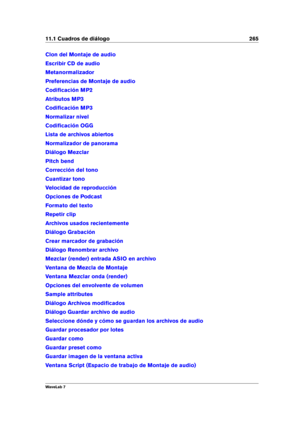 Page 27911.1 Cuadros de diálogo 265
Clon del Montaje de audio
Escribir CD de audio
Metanormalizador
Preferencias de Montaje de audio
Codiﬁcación MP2
Atributos MP3
Codiﬁcación MP3
Normalizar nivel
Codiﬁcación OGG
Lista de archivos abiertos
Normalizador de panorama
Diálogo Mezclar
Pitch bend
Corrección del tono
Cuantizar tono
Velocidad de reproducción
Opciones de Podcast
Formato del texto
Repetir clip
Archivos usados recientemente
Diálogo Grabación
Crear marcador de grabación
Diálogo Renombrar archivo
Mezclar...