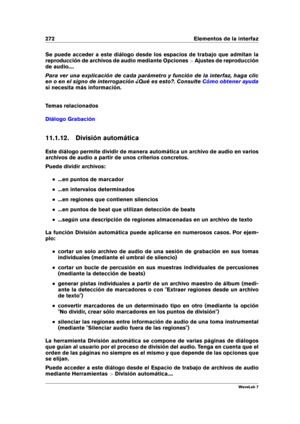 Page 286272 Elementos de la interfaz
Se puede acceder a este diálogo desde los espacios de trabajo que admitan la
reproducción de archivos de audio mediante Opciones >Ajustes de reproducción
de audio....
Para ver una explicación de cada parámetro y función de la interfaz, haga clic
en o en el signo de interrogación ¿Qué es esto?. Consulte
Cómo obtener ayuda
si necesita más información.
Temas relacionados
Diálogo Grabación
11.1.12. División automática
Este diálogo permite dividir de manera automática un archivo...