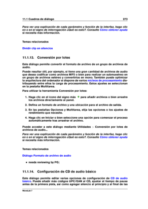 Page 28711.1 Cuadros de diálogo 273
Para ver una explicación de cada parámetro y función de la interfaz, haga clic
en o en el signo de interrogación ¿Qué es esto?. Consulte
Cómo obtener ayuda
si necesita más información.
Temas relacionados
Dividir clip en silencios
11.1.13. Conversión por lotes
Este diálogo permite convertir el formato de archivo de un grupo de archivos de
audio.
Puede resultar útil, por ejemplo, si tiene una gran cantidad de archivos de audio
que desea codiﬁcar como archivos MP3 o bien para...