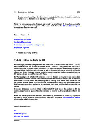 Page 28911.1 Cuadros de diálogo 275
Desde la ventana Clips del Espacio de trabajo de Montaje de audio: mediante
Funciones >Renombrado de clips por lotes...
Para ver una explicación de cada parámetro y función de la interfaz, haga clic
en o en el signo de interrogación ¿Qué es esto?. Consulte
Cómo obtener ayuda
si necesita más información.
Temas relacionados
Conversión por lotes
Ventana Marcadores
Acerca de las expresiones regulares
Expresión regular
needs reviewing by PG g
11.1.16. Editor de Texto de CD
Este...