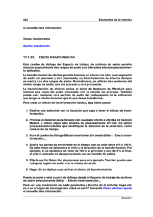 Page 296282 Elementos de la interfaz
si necesita más información.
Temas relacionados
Ajustar envolventes
11.1.26. Efecto transformación
Este cuadro de diálogo del Espacio de trabajo de archivos de audio permite
mezclar gradualmente dos rangos de audio con diferentes efectos/procesamien-
to aplicados.
La transformación de efectos permite fusionar un efecto con otro, o un segmento
de audio sin procesar y otro procesado. La transformación de efectos siempre
se realiza con dos rangos de audio. Normalmente, se...