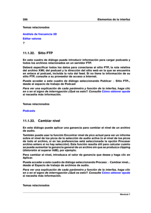 Page 300286 Elementos de la interfaz
Temas relacionados
Análisis de frecuencia 3D
Editar valores
?
11.1.32. Sitio FTP
En este cuadro de diálogo puede introducir información para cargar podcasts y
todos los archivos relacionados en un servidor FTP.
Deberá especiﬁcar todos los datos para conectarse al sitio FTP, la ruta relativa
del archivo XML del podcast y la dirección del sitio web en la que se encuentra
en enlace al podcast, incluida la ruta del feed. Si no tiene la información de su
sitio FTP, consulte a su...
