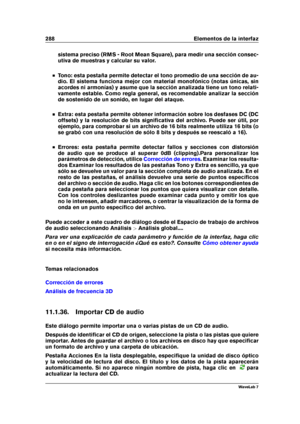 Page 302288 Elementos de la interfaz
sistema preciso (RMS - Root Mean Square), para medir una sección consec-
utiva de muestras y calcular su valor.
Tono: esta pestaña permite detectar el tono promedio de una sección de au-
dio. El sistema funciona mejor con material monofónico (notas únicas, sin
acordes ni armonías) y asume que la sección analizada tiene un tono relati-
vamente estable. Como regla general, es recomendable analizar la sección
de sostenido de un sonido, en lugar del ataque.
Extra: esta pestaña...