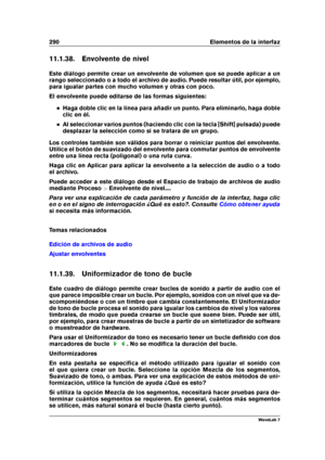 Page 304290 Elementos de la interfaz
11.1.38. Envolvente de nivel
Este diálogo permite crear un envolvente de volumen que se puede aplicar a un
rango seleccionado o a todo el archivo de audio. Puede resultar útil, por ejemplo,
para igualar partes con mucho volumen y otras con poco.
El envolvente puede editarse de las formas siguientes:
Haga doble clic en la línea para añadir un punto. Para eliminarlo, haga doble
clic en él.
Al seleccionar varios puntos (haciendo clic con la tecla [Shift] pulsada) puede
desplazar...