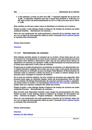Page 306292 Elementos de la interfaz
2. Por ejemplo, si tiene un seno de 0 dB / 1 segundo seguido de un seno de
-6 dB / 3 segundos. Signiﬁca que hay 3 veces más material a -6 dB que a 0
dB. Verá un pico de aproximadamente un 33 % a 0 dB y otro pico de un 100 %
a -6 dB.
Este análisis es útil para saber cómo se distribuye el volumen en la música.
Puede acceder a este diálogo desde el Espacio de trabajo de archivos de audio
mediante Análisis >Distribución de volumen....
Para ver una explicación de cada parámetro y...