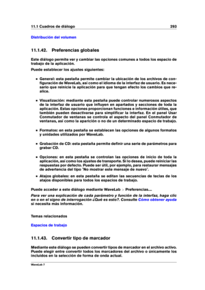Page 30711.1 Cuadros de diálogo 293
Distribución del volumen
11.1.42. Preferencias globales
Este diálogo permite ver y cambiar las opciones comunes a todos los espacio de
trabajo de la aplicación.
Puede establecer los ajustes siguientes:
General: esta pestaña permite cambiar la ubicación de los archivos de con-
ﬁguración de WaveLab, así como el idioma de la interfaz de usuario. Es nece-
sario que reinicie la aplicación para que tengan efecto los cambios que re-
alice.
Visualización: mediante esta pestaña puede...