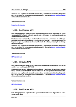 Page 31111.1 Cuadros de diálogo 297
Para ver una explicación de cada parámetro y función de la interfaz, haga clic
en o en el signo de interrogación ¿Qué es esto?. Consulte
Cómo obtener ayuda
si necesita más información.
Temas relacionados
Espacios de trabajo
11.1.50. Codiﬁcación MP2
Este diálogo permite especiﬁcar las opciones de codiﬁcación al guardar un archi-
vo de audio MP2. Puede deﬁnir la tasa de bits y el formato de codiﬁcación estéreo,
además de otras opciones.
Puede acceder a este diálogo mediante...