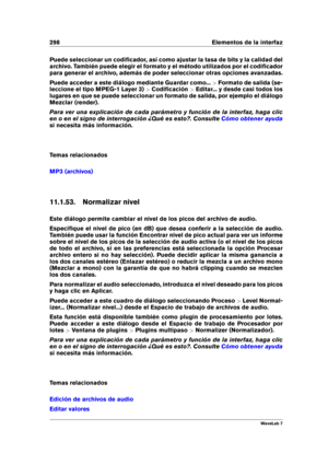 Page 312298 Elementos de la interfaz
Puede seleccionar un codiﬁcador, así como ajustar la tasa de bits y la calidad del
archivo. También puede elegir el formato y el método utilizados por el codiﬁcador
para generar el archivo, además de poder seleccionar otras opciones avanzadas.
Puede acceder a este diálogo mediante Guardar como... >Formato de salida (se-
leccione el tipo MPEG-1 Layer 3) >Codiﬁcación >Editar... y desde casi todos los
lugares en que se puede seleccionar un formato de salida, por ejemplo el...