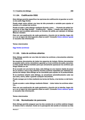 Page 31311.1 Cuadros de diálogo 299
11.1.54. Codiﬁcación OGG
Este diálogo permite especiﬁcar las opciones de codiﬁcación al guardar un archi-
vo de audio Ogg Vorbis.
Puede elegir entre utilizar una tasa de bits promedio o variable para ajustar el
tamaño y la calidad del archivo.
Puede acceder a este diálogo mediante Guardar como... >Formato de salida (se-
leccione el tipo Ogg Vorbis) >Codiﬁcación >Editar... y desde casi todos los lu-
gares en que se puede seleccionar un formato de salida, por ejemplo el diálogo...