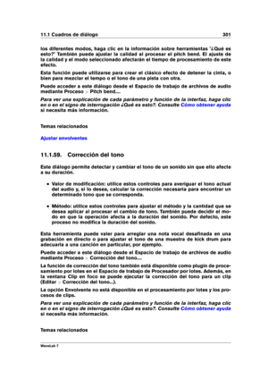 Page 31511.1 Cuadros de diálogo 301
los diferentes modos, haga clic en la información sobre herramientas "¿Qué es
esto?" También puede ajustar la calidad al procesar el pitch bend. El ajuste de
la calidad y el modo seleccionado afectarán el tiempo de procesamiento de este
efecto.
Esta función puede utilizarse para crear el clásico efecto de detener la cinta, o
bien para mezclar el tempo o el tono de una pista con otra.
Puede acceder a este diálogo desde el Espacio de trabajo de archivos de audio
mediante...