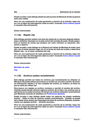 Page 318304 Elementos de la interfaz
Puede acceder a este diálogo desde las ubicaciones de WaveLab donde se genere
texto para salida.
Para ver una explicación de cada parámetro y función de la interfaz, haga clic
en o en el signo de interrogación ¿Qué es esto?. Consulte
Cómo obtener ayuda
si necesita más información.
Temas relacionados
11.1.64. Repetir clip
Este diálogo permite realizar una serie de copias de un clip para después dispon-
erlas a distintos intervalos en la pista actual del montaje de audio. Puede...