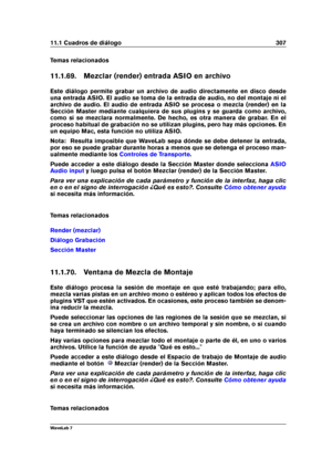 Page 32111.1 Cuadros de diálogo 307
Temas relacionados
11.1.69. Mezclar (render) entrada ASIO en archivo
Este diálogo permite grabar un archivo de audio directamente en disco desde
una entrada ASIO. El audio se toma de la entrada de audio, no del montaje ni el
archivo de audio. El audio de entrada ASIO se procesa o mezcla (render) en la
Sección Master mediante cualquiera de sus plugins y se guarda como archivo,
como si se mezclara normalmente. De hecho, es otra manera de grabar. En el
proceso habitual de...