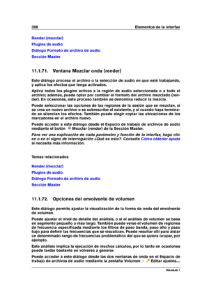 Page 322308 Elementos de la interfaz
Render (mezclar)
Plugins de audio
Diálogo Formato de archivo de audio
Sección Master
11.1.71. Ventana Mezclar onda (render)
Este diálogo procesa el archivo o la selección de audio en que esté trabajando,
y aplica los efectos que tenga activados.
Aplica todos los plugins activos a la región de audio seleccionada o a todo el
archivo; además, puede optar por cambiar el formato del archivo mezclado (ren-
der). En ocasiones, este proceso también se denomina reducir la mezcla....