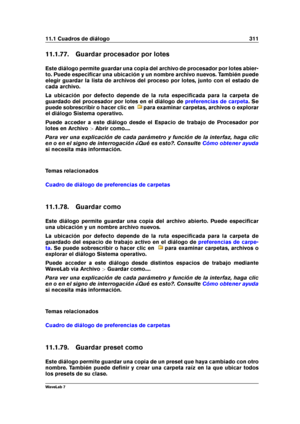 Page 32511.1 Cuadros de diálogo 311
11.1.77. Guardar procesador por lotes
Este diálogo permite guardar una copia del archivo de procesador por lotes abier-
to. Puede especiﬁcar una ubicación y un nombre archivo nuevos. También puede
elegir guardar la lista de archivos del proceso por lotes, junto con el estado de
cada archivo.
La ubicación por defecto depende de la ruta especiﬁcada para la carpeta de
guardado del procesador por lotes en el diálogo de
preferencias de carpeta . Se
puede sobrescribir o hacer clic...