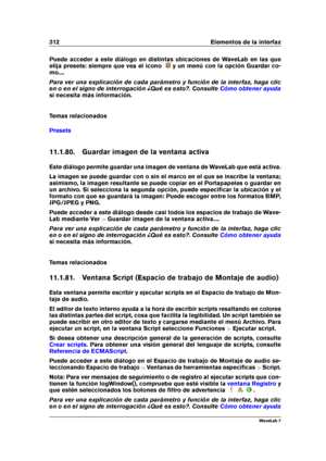 Page 326312 Elementos de la interfaz
Puede acceder a este diálogo en distintas ubicaciones de WaveLab en las que
elija presets: siempre que vea el icono
y un menú con la opción Guardar co-
mo....
Para ver una explicación de cada parámetro y función de la interfaz, haga clic
en o en el signo de interrogación ¿Qué es esto?. Consulte
Cómo obtener ayuda
si necesita más información.
Temas relacionados
Presets
11.1.80. Guardar imagen de la ventana activa
Este diálogo permite guardar una imagen de ventana de WaveLab...