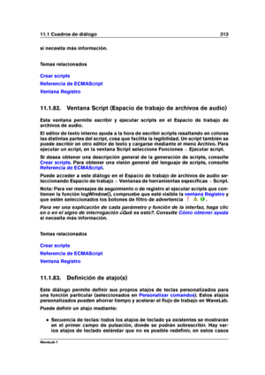 Page 32711.1 Cuadros de diálogo 313
si necesita más información.
Temas relacionados
Crear scripts
Referencia de ECMAScript
Ventana Registro
11.1.82. Ventana Script (Espacio de trabajo de archivos de audio)
Esta ventana permite escribir y ejecutar scripts en el Espacio de trabajo de
archivos de audio.
El editor de texto interno ayuda a la hora de escribir scripts resaltando en colores
las distintas partes del script, cosa que facilita la legibilidad. Un script también se
puede escribir en otro editor de texto y...