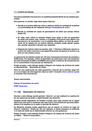 Page 32911.1 Cuadros de diálogo 315
frecuencia (pestaña Frecuencia) y la amplitud (pestaña Nivel) de las señales gen-
eradas.
Para generar un sonido, siga estos pasos básicos:
Decida si el archivo debe ser mono o estéreo; deﬁna la cantidad de muestras
y la profundidad de bit mediante
Diálogo Propiedades de audio .
Decida la cantidad de capas de generadores de señal que piensa utilizar
(hasta 64).
En cada capa, utilice la pestaña Origen para elegir el tipo de generador
de señal que quiere usar, cambie a la...