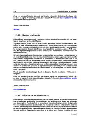 Page 330316 Elementos de la interfaz
Para ver una explicación de cada parámetro y función de la interfaz, haga clic
en o en el signo de interrogación ¿Qué es esto?. Consulte
Cómo obtener ayuda
si necesita más información.
Temas relacionados
Silence
11.1.86. Bypass inteligente
Este diálogo permite corregir cualquier cambio de nivel introducido por los efec-
tos de plugin en la Sección Master.
Algunos efectos, si se aplican a la cadena de señal, pueden incrementar o dis-
minuir el nivel entre sus señales de...