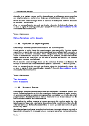 Page 33111.1 Cuadros de diálogo 317
ejemplo, si se trabaja con un archivo de audio que se utiliza muy poco como los
que emplean algunas plataformas de juegos o los tonos de teléfonos móviles.
Puede acceder a este diálogo desde el Espacio de trabajo de archivos de audio
en Archivo >Abrir como....
Para ver una explicación de cada parámetro y función de la interfaz, haga clic
en o en el signo de interrogación ¿Qué es esto?. Consulte
Cómo obtener ayuda
si necesita más información.
Temas relacionados
Diálogo Formato...