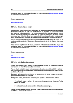 Page 336322 Elementos de la interfaz
en o en el signo de interrogación ¿Qué es esto?. Consulte Cómo obtener ayuda
si necesita más información.
Temas relacionados
Montajes de audio
11.1.95. Formato de valor
Este diálogo permite controlar el formato de los diferentes tipos de valores de
datos en el informe de CD. Son los formatos de la fecha, la hora, la duración
del audio, el índice de pistas y el número de serie. Por ejemplo, puede querer
ver las fechas en formato "día/mes/año" en lugar de una marca de...