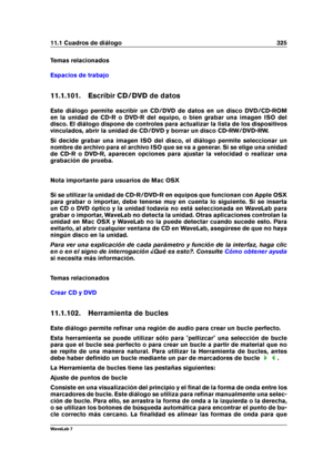 Page 33911.1 Cuadros de diálogo 325
Temas relacionados
Espacios de trabajo
11.1.101. Escribir CD/DVD de datos
Este diálogo permite escribir un CD/DVD de datos en un disco DVD/CD-ROM
en la unidad de CD-R o DVD-R del equipo, o bien grabar una imagen ISO del
disco. El diálogo dispone de controles para actualizar la lista de los dispositivos
vinculados, abrir la unidad de CD/DVD y borrar un disco CD-RW/DVD-RW.
Si decide grabar una imagen ISO del disco, el diálogo permite seleccionar un
nombre de archivo para el...