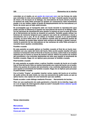 Page 340326 Elementos de la interfaz
coincidan en el medio, en un punto de cruce por cero con las formas de onda
que coincidan lo más cerca posible, estando "en fase". Cuando ajusta los puntos
de inicio y ﬁn de bucle en el diálogo, los marcadores de bucle inicial y ﬁnal de
la ventana de onda Vista principal se ajustan en consonancia. Este movimiento
puede o no ser visible, según el grado de desplazamiento de los marcadores y el
factor de zoom que se haya seleccionado.
Es aconsejable que el transporte...