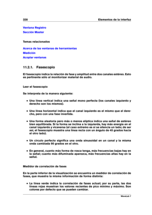Page 342328 Elementos de la interfaz
Ventana Registro
Sección Master
Temas relacionados
Acerca de las ventanas de herramientas
Medición
Acoplar ventanas
11.2.1. Fasescopio
El fasescopio indica la relación de fase y amplitud entre dos canales estéreo. Esto
es pertinente sólo al monitorizar material de audio.
Leer el fasescopio
Se interpreta de la manera siguiente:
Una línea vertical indica una señal mono perfecta (los canales izquierdo y
derecho son los mismos).
Una línea horizontal indica que el canal izquierdo...