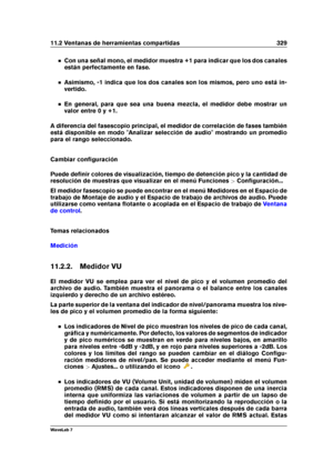 Page 34311.2 Ventanas de herramientas compartidas 329
Con una señal mono, el medidor muestra +1 para indicar que los dos canales
están perfectamente en fase.
Asimismo, -1 indica que los dos canales son los mismos, pero uno está in-
vertido.
En general, para que sea una buena mezcla, el medidor debe mostrar un
valor entre 0 y +1.
A diferencia del fasescopio principal, el medidor de correlación de fases también
está disponible en modo "Analizar selección de audio" mostrando un promedio
para el rango...