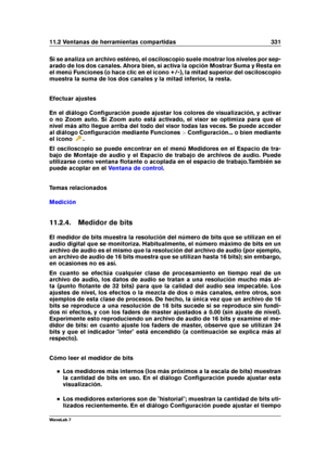 Page 34511.2 Ventanas de herramientas compartidas 331
Si se analiza un archivo estéreo, el osciloscopio suele mostrar los niveles por sep-
arado de los dos canales. Ahora bien, si activa la opción Mostrar Suma y Resta en
el menú Funciones (o hace clic en el icono +/-), la mitad superior del osciloscopio
muestra la suma de los dos canales y la mitad inferior, la resta.
Efectuar ajustes
En el diálogo Conﬁguración puede ajustar los colores de visualización, y activar
o no Zoom auto. Si Zoom auto está activado, el...