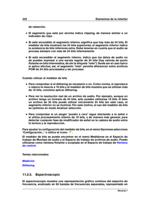 Page 346332 Elementos de la interfaz
de retención.
El segmento que está por encima indica clipping, de manera similar a un
indicador de clips.
Si está encendido el segmento inferior, signiﬁca que hay más de 24 bits. El
medidor de bits mostrará los 24 bits superiores; el segmento inferior indica
la existencia de bits inferiores extra. Debe tenerse en cuenta que el audio se
procesa siempre con más de 24 bits internamente.
Si está encendido el segmento interno, indica que los datos de audio no
de pueden expresar a...