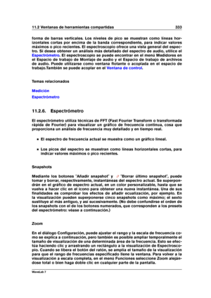 Page 34711.2 Ventanas de herramientas compartidas 333
forma de barras verticales. Los niveles de pico se muestran como líneas hor-
izontales cortas por encima de la banda correspondiente, para indicar valores
máximos o pico recientes. El espectroscopio ofrece una vista general del espec-
tro. Si desea obtener un análisis más detallado del espectro de audio, utilice el
Espectrómetro . El espectroscopio se puede encontrar en el menú Medidores en
el Espacio de trabajo de Montaje de audio y el Espacio de trabajo de...