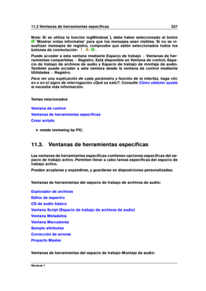 Page 35111.3 Ventanas de herramientas especíﬁcas 337
Nota: Si se utiliza la función logWindow( ), debe haber seleccionado el botón
"Mostrar notas informales" para que los mensajes sean visibles. Si no se vi-
sualizan mensajes de registro, compruebe que estén seleccionados todos los
botones de conmutación:
.
Puede acceder a esta ventana mediante Espacio de trabajo >Ventanas de her-
ramientas compartidas >Registro. Está disponible en Ventana de control, Espa-
cio de trabajo de archivos de audio y Espacio...