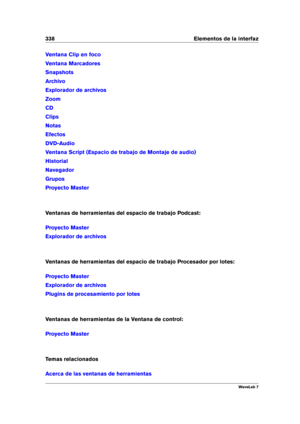 Page 352338 Elementos de la interfaz
Ventana Clip en foco
Ventana Marcadores
Snapshots
Archivo
Explorador de archivos
Zoom
CD
Clips
Notas
Efectos
DVD-Audio
Ventana Script (Espacio de trabajo de Montaje de audio)
Historial
Navegador
Grupos
Proyecto Master
Ventanas de herramientas del espacio de trabajo Podcast:
Proyecto Master
Explorador de archivos
Ventanas de herramientas del espacio de trabajo Procesador por lotes:
Proyecto Master
Explorador de archivos
Plugins de procesamiento por lotes
Ventanas de...
