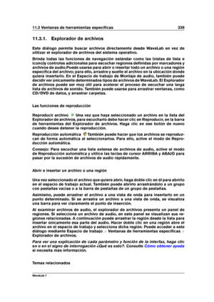 Page 35311.3 Ventanas de herramientas especíﬁcas 339
11.3.1. Explorador de archivos
Este diálogo permite buscar archivos directamente desde WaveLab en vez de
utilizar el explorador de archivos del sistema operativo.
Brinda todas las funciones de navegación estándar como las (vistas de lista e
icono)y controles adicionales para escuchar regiones deﬁnidas por marcadores y
archivos de audio.Puede usarse para abrir o insertar todo un archivo o una región
especíﬁca del archivo; para ello, arrastre y suelte el archivo...