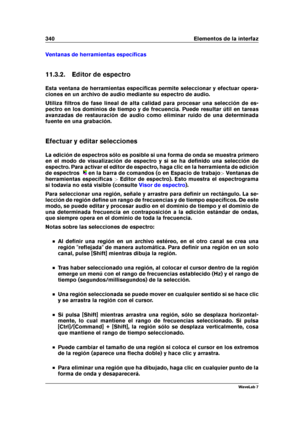 Page 354340 Elementos de la interfaz
Ventanas de herramientas especíﬁcas
11.3.2. Editor de espectro
Esta ventana de herramientas especíﬁcas permite seleccionar y efectuar opera-
ciones en un archivo de audio mediante su espectro de audio.
Utiliza ﬁltros de fase lineal de alta calidad para procesar una selección de es-
pectro en los dominios de tiempo y de frecuencia. Puede resultar útil en tareas
avanzadas de restauración de audio como eliminar ruido de una determinada
fuente en una grabación.
Efectuar y editar...