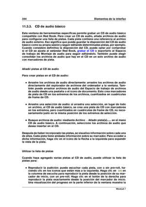 Page 358344 Elementos de la interfaz
11.3.3. CD de audio básico
Esta ventana de herramientas especíﬁcas permite grabar un CD de audio básico
compatible con Red Book. Para crear un CD de audio, añada archivos de audio
para conﬁgurar una lista de pistas. Cada pista contiene una referencia al archivo
de audio externo. Eso signiﬁca que puede guardar la disposición del CD de audio
básico como su propia sesión y seguir editando determinadas pistas, por ejemplo.
Cuando considere deﬁnitiva la disposición del CD, puede...