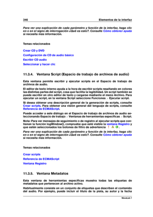 Page 360346 Elementos de la interfaz
Para ver una explicación de cada parámetro y función de la interfaz, haga clic
en o en el signo de interrogación ¿Qué es esto?. Consulte
Cómo obtener ayuda
si necesita más información.
Temas relacionados
Crear CD y DVD
Conﬁguración de CD de audio básico
Escribir CD audio
Seleccionar y hacer clic
11.3.4. Ventana Script (Espacio de trabajo de archivos de audio)
Esta ventana permite escribir y ejecutar scripts en el Espacio de trabajo de
archivos de audio.
El editor de texto...