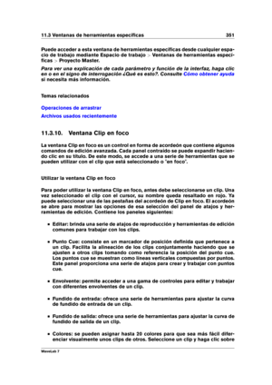 Page 36511.3 Ventanas de herramientas especíﬁcas 351
Puede acceder a esta ventana de herramientas especíﬁcas desde cualquier espa-
cio de trabajo mediante Espacio de trabajo >Ventanas de herramientas especí-
ﬁcas >Proyecto Master.
Para ver una explicación de cada parámetro y función de la interfaz, haga clic
en o en el signo de interrogación ¿Qué es esto?. Consulte
Cómo obtener ayuda
si necesita más información.
Temas relacionados
Operaciones de arrastrar
Archivos usados recientemente
11.3.10. Ventana Clip en...