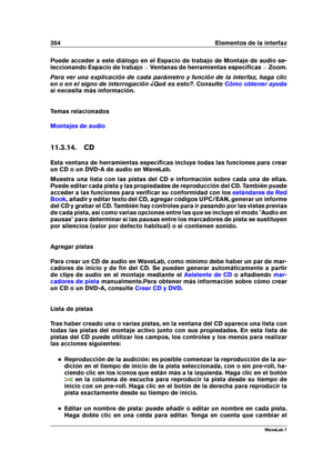 Page 368354 Elementos de la interfaz
Puede acceder a este diálogo en el Espacio de trabajo de Montaje de audio se-
leccionando Espacio de trabajo >Ventanas de herramientas especíﬁcas >Zoom.
Para ver una explicación de cada parámetro y función de la interfaz, haga clic
en o en el signo de interrogación ¿Qué es esto?. Consulte
Cómo obtener ayuda
si necesita más información.
Temas relacionados
Montajes de audio
11.3.14. CD
Esta ventana de herramientas especíﬁcas incluye todas las funciones para crear
un CD o un...