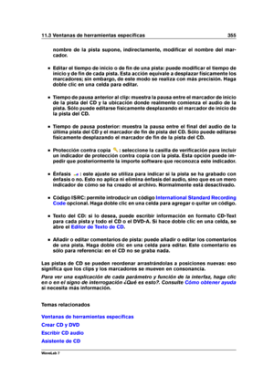 Page 36911.3 Ventanas de herramientas especíﬁcas 355
nombre de la pista supone, indirectamente, modiﬁcar el nombre del mar-
cador.
Editar el tiempo de inicio o de ﬁn de una pista: puede modiﬁcar el tiempo de
inicio y de ﬁn de cada pista. Esta acción equivale a desplazar físicamente los
marcadores; sin embargo, de este modo se realiza con más precisión. Haga
doble clic en una celda para editar.
Tiempo de pausa anterior al clip: muestra la pausa entre el marcador de inicio
de la pista del CD y la ubicación donde...