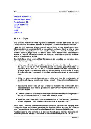 Page 370356 Elementos de la interfaz
Editor de Texto de CD
Informe CD de audio
Pre-énfasis de CD
CD-DA Red Book
CD Text
ISRC
UPC/EAN
11.3.15. Clips
Esta ventana de herramientas especíﬁcas contiene una lista con todos los clips
colocados en el archivo de montaje activo junto con sus detalles pertinentes.
Haga clic en la cabecera de una columna para ordenar su lista de valores en sen-
tido ascendente o descendente. Si se hace clic en cualquier ﬁla de la lista, la vista
de la ventana principal se mueve para mostrar...