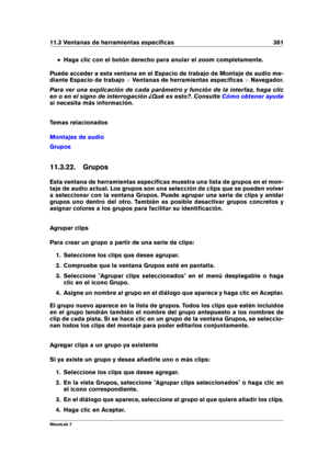 Page 37511.3 Ventanas de herramientas especíﬁcas 361
Haga clic con el botón derecho para anular el zoom completamente.
Puede acceder a esta ventana en el Espacio de trabajo de Montaje de audio me-
diante Espacio de trabajo >Ventanas de herramientas especíﬁcas >Navegador.
Para ver una explicación de cada parámetro y función de la interfaz, haga clic
en o en el signo de interrogación ¿Qué es esto?. Consulte
Cómo obtener ayuda
si necesita más información.
Temas relacionados
Montajes de audio
Grupos
11.3.22. Grupos...