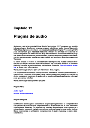 Page 377Cap tulo 12
Plugins de audio
Steinberg creó la tecnología Virtual Studio Technology (VST) para que sea posible
integrar plugins de efectos en programas de edición de audio (como WaveLab).
VST utiliza el procesamiento de señales digitales (Digital Signal Processing, DSP)
para simular con gran ﬁdelidad mediante software los efectos del hardware de
estudio de grabación más comunes. Hay disponible una enorme variedad de plug-
ins, desde efectos freeware gratuitos hasta productos comerciales profesionales,...