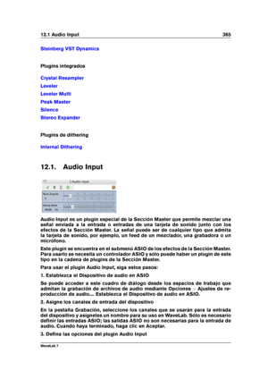 Page 37912.1 Audio Input 365
Steinberg VST Dynamics
Plugins integrados
Crystal Resampler
Leveler
Leveler Multi
Peak Master
Silence
Stereo Expander
Plugins de dithering
Internal Dithering
12.1. Audio Input
Audio Input es un plugin especial de la Sección Master que permite mezclar una
señal enviada a la entrada o entradas de una tarjeta de sonido junto con los
efectos de la Sección Master. La señal puede ser de cualquier tipo que admita
la tarjeta de sonido, por ejemplo, un feed de un mezclador, una grabadora o...