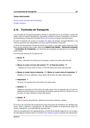 Page 393.15 Controles de Transporte 25
Temas relacionados
Acerca de las ventanas de herramientas
Acoplar ventanas
3.15. Controles de Transporte
Los controles de Transporte permiten controlar la reproducción en un montaje o archivo de
audio, y abrir la ventana de grabación. Se puede acceder en el menú Transporte o en la barra
de herramientas Transporte. Consulte
Barras de comando si desea más información.
El menú Transporte da acceso (y muestra los atajos de teclado correspondientes) a las
mismas funciones que...